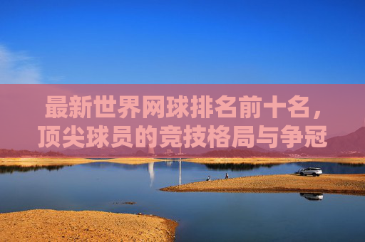 最新世界网球排名前十名，顶尖球员的竞技格局与争冠之路，最新世界网球前十排名，顶尖球员竞技格局与争冠之路