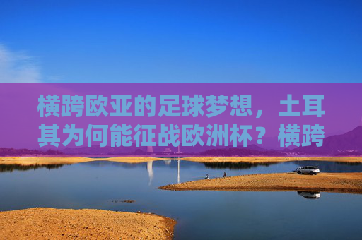 横跨欧亚的足球梦想，土耳其为何能征战欧洲杯？横跨欧亚的足球梦，土耳其征战欧洲杯的密码