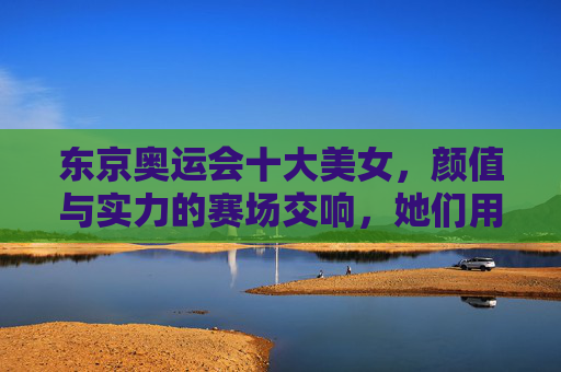 东京奥运会十大美女，颜值与实力的赛场交响，她们用汗水定义美丽，东京奥运会十大美女，颜值与实力的赛场交响，汗水定义美丽