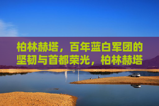 柏林赫塔，百年蓝白军团的坚韧与首都荣光，柏林赫塔，百年蓝白军团的坚韧与首都荣光