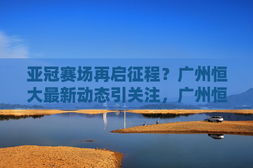 亚冠赛场再启征程？广州恒大最新动态引关注，广州恒大亚冠最新动态引关注