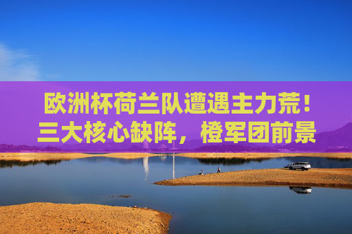 欧洲杯荷兰队遭遇主力荒！三大核心缺阵，橙军团前景几何？