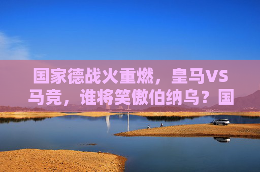 国家德战火重燃，皇马VS马竞，谁将笑傲伯纳乌？国家德比重燃，皇马VS马竞，谁将笑傲伯纳乌？