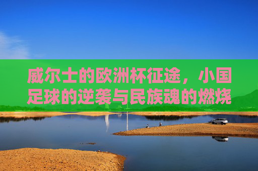 威尔士的欧洲杯征途，小国足球的逆袭与民族魂的燃烧，威尔士欧洲杯征途，小国逆袭与民族魂的燃烧