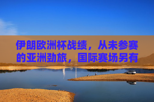 伊朗欧洲杯战绩，从未参赛的亚洲劲旅，国际赛场另有征程，亚洲劲旅伊朗，欧洲杯从未参赛，国际赛场另有征程