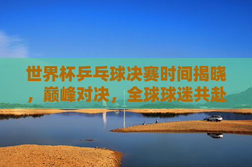 世界杯乒乓球决赛时间揭晓，巅峰对决，全球球迷共赴乒乓盛宴！世界杯乒乓球决赛时间揭晓，巅峰对决引全球球迷共赴乒乓盛宴