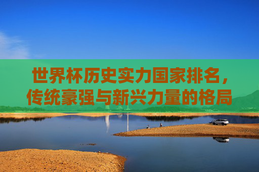 世界杯历史实力国家排名，传统豪强与新兴力量的格局演变，世界杯历史实力国家排名，传统豪强与新兴力量的格局演变