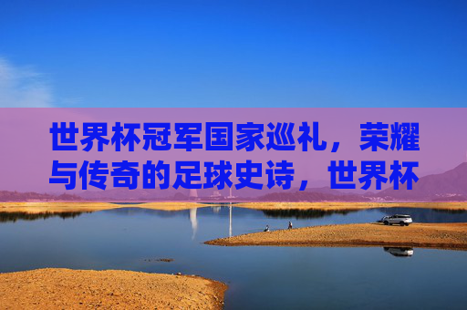世界杯冠军国家巡礼，荣耀与传奇的足球史诗，世界杯冠军国家巡礼，荣耀与传奇的足球史诗