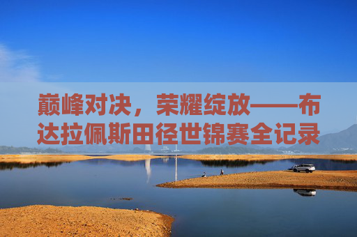 巅峰对决，荣耀绽放——布达拉佩斯田径世锦赛全记录，巅峰对决荣耀绽放——布达拉佩斯田径世锦赛全记录