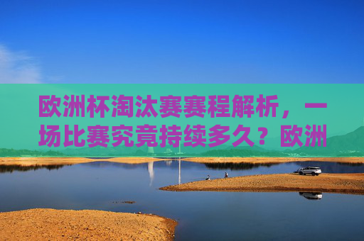 欧洲杯淘汰赛赛程解析，一场比赛究竟持续多久？欧洲杯淘汰赛赛程解析，一场比赛到底持续多久？