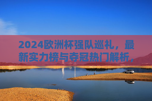 2024欧洲杯强队巡礼，最新实力榜与夺冠热门解析，2024欧洲杯强队实力榜与夺冠热门解析