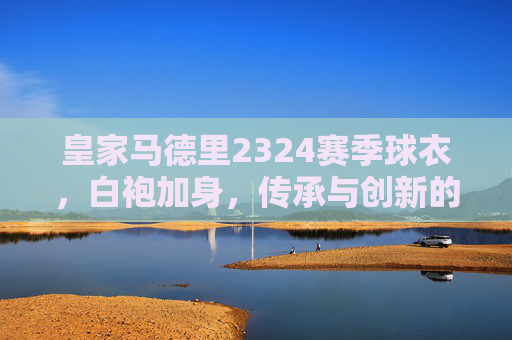 皇家马德里2324赛季球衣，白袍加身，传承与创新的赛场宣言，皇马2324赛季白袍，传承创新的赛场宣言