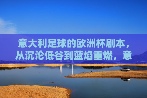 意大利足球的欧洲杯剧本，从沉沦低谷到蓝焰重燃，意大利足球欧洲杯剧本，从沉沦低谷到蓝焰重燃