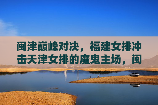 闽津巅峰对决，福建女排冲击天津女排的魔鬼主场，闽津巅峰对决，福建女排冲击天津魔鬼主场