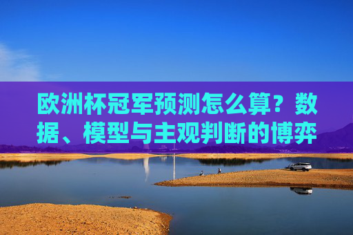 欧洲杯冠军预测怎么算？数据、模型与主观判断的博弈，欧洲杯冠军预测，数据、模型与主观判断的博弈