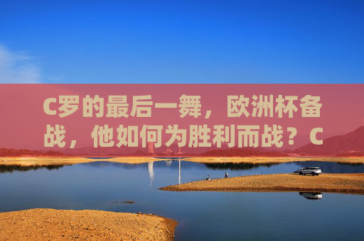 C罗的最后一舞，欧洲杯备战，他如何为胜利而战？C罗最后一舞，欧洲杯备战，为胜利而战