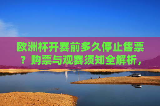 欧洲杯开赛前多久停止售票？购票与观赛须知全解析，欧洲杯开赛前停止售票时间及购票观赛须知全解析