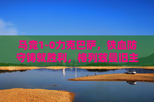 马竞1-0力克巴萨，铁血防守铸就胜利，格列兹曼旧主制球，马竞铁血防守1-0力克巴萨 格列兹曼旧主制球