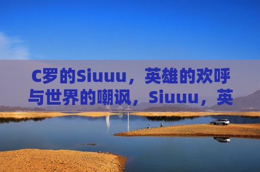 C罗的Siuuu，英雄的欢呼与世界的嘲讽，Siuuu，英雄欢呼与世界的嘲讽