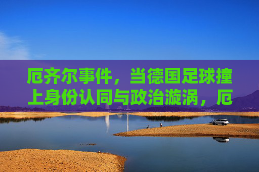 厄齐尔事件，当德国足球撞上身份认同与政治漩涡，厄齐尔事件，德国足球的身份认同与政治漩涡