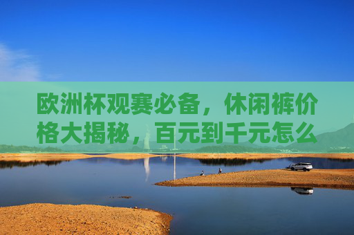 欧洲杯观赛必备，休闲裤价格大揭秘，百元到千元怎么选？欧洲杯观赛必备，休闲裤百元到千元怎么选？