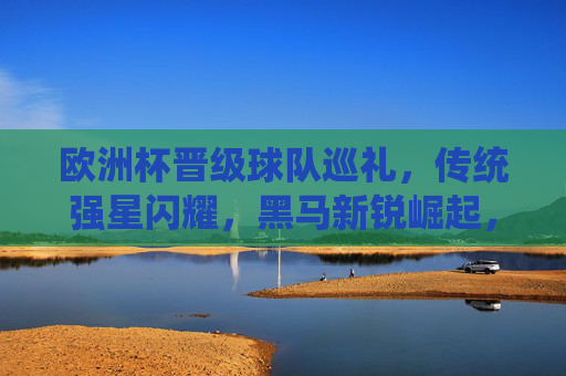 欧洲杯晋级球队巡礼,传统强星闪耀,黑马新锐崛起,欧洲杯晋级球队巡礼,传统强星闪耀,黑马新锐崛起