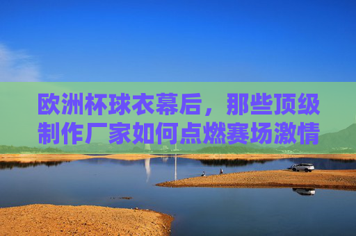 欧洲杯球衣幕后,那些顶级制作厂家如何点燃赛场激情?欧洲杯球衣幕后,顶级制作厂家如何点燃赛场激情?