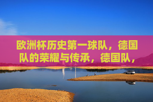 欧洲杯历史第一球队，德国队的荣耀与传承，德国队，欧洲杯历史第一球队的荣耀与传承