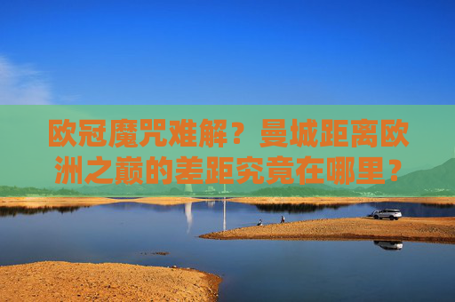 欧冠魔咒难解？曼城距离欧洲之巅的差距究竟在哪里？欧冠魔咒难破？曼城距离欧洲之巅的差距究竟在哪？