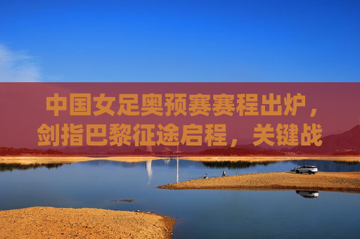 中国女足奥预赛赛程出炉,剑指巴黎征途启程,关键战役引关注,中国女足奥预赛赛程出炉 剑指巴黎奥运征程启程