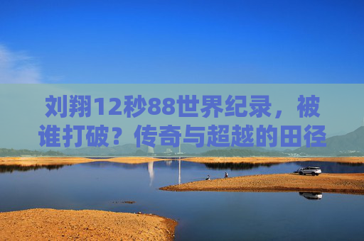 刘翔12秒88世界纪录，被谁打破？传奇与超越的田径史诗，刘翔12秒88世界纪录被打破，田径史上的传奇与超越