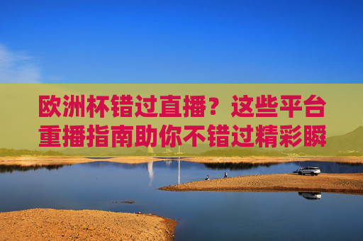 欧洲杯错过直播？这些平台重播指南助你不错过精彩瞬间，欧洲杯重播指南，精彩瞬间不错过