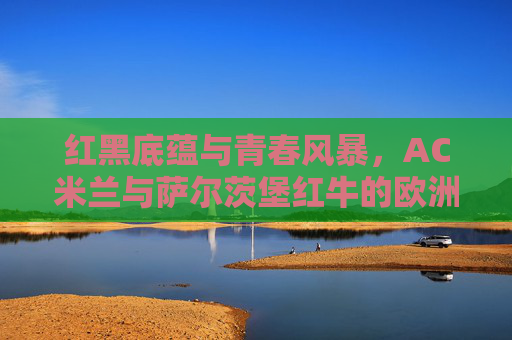红黑底蕴与青春风暴，AC米兰与萨尔茨堡红牛的欧洲对话，红黑底蕴与青春风暴，AC米兰与萨尔茨堡红牛的欧洲对话