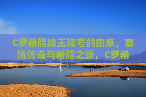 C罗希腊球王称号的由来,赛场传奇与希腊之缘,C罗希腊球王称号缘起,赛场传奇与希腊之缘