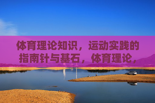 体育理论知识，运动实践的指南针与基石，体育理论，运动实践的指南针与基石
