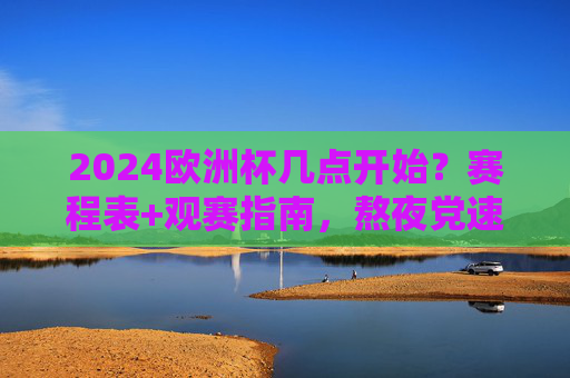 2024欧洲杯几点开始？赛程表+观赛指南，熬夜党速码，2024欧洲杯开始时间+赛程表+观赛指南，熬夜党速码