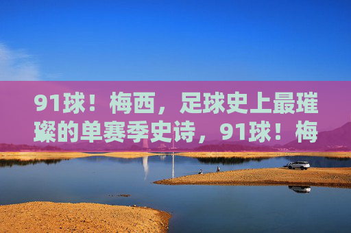 91球！梅西，足球史上最璀璨的单赛季史诗，91球！梅西足球史上最璀璨单赛季史诗
