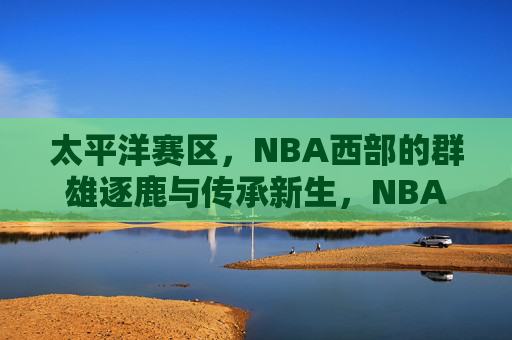 太平洋赛区，NBA西部的群雄逐鹿与传承新生，NBA西部太平洋赛区，群雄逐鹿与传承新生