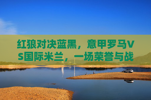 红狼对决蓝黑，意甲罗马VS国际米兰，一场荣誉与战术的较量，红狼对决蓝黑，意甲罗马与国际米兰的荣誉与战术战