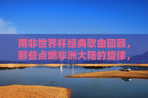 南非世界杯经典歌曲回顾，那些点燃非洲大陆的旋律，南非世界杯金曲，点燃非洲大陆的旋律