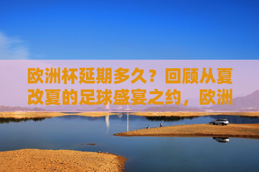 欧洲杯延期多久？回顾从夏改夏的足球盛宴之约，欧洲杯夏改夏之约，延期后的足球盛宴