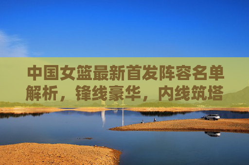 中国女篮最新首发阵容名单解析，锋线豪华，内线筑塔，冲击世界之巅