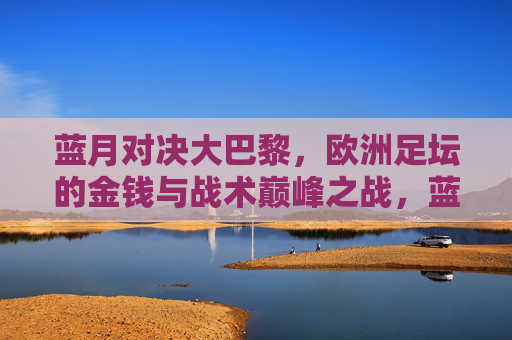 蓝月对决大巴黎，欧洲足坛的金钱与战术巅峰之战，蓝月对决大巴黎，金钱与战术的巅峰之战