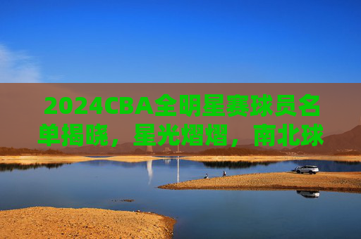2024CBA全明星赛球员名单揭晓，星光熠熠，南北球星巅峰对决，2024CBA全明星赛名单揭晓 南北球星巅峰对决