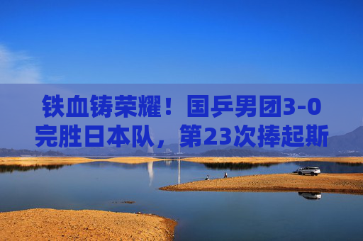 铁血铸荣耀!国乒男团3-0完胜日本队,第23次捧起斯韦思林杯,铁血铸荣耀!国乒男团3-0完胜日本队第23次捧起斯韦思林杯
