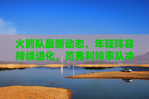 火箭队最新动态，年轻阵容持续进化，范弗利特率队冲击季后赛席位，火箭年轻阵容持续进化 范弗利特率队冲击季后赛