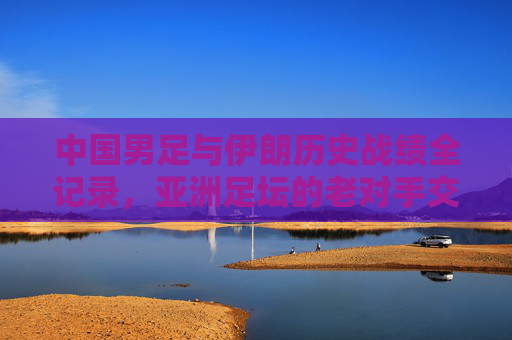 中国男足与伊朗历史战绩全记录,亚洲足坛的老对手交锋史,中国男足与伊朗历史交锋全记录