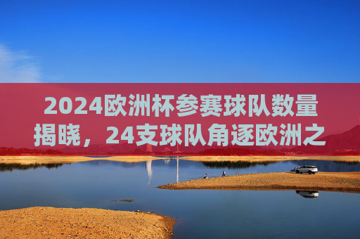 2024欧洲杯参赛球队数量揭晓，24支球队角逐欧洲之巅，2024欧洲杯24支球队角逐欧洲之巅