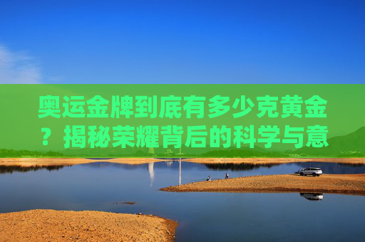 奥运金牌到底有多少克黄金？揭秘荣耀背后的科学与意义，揭秘奥运金牌黄金克数，科学与荣耀的意义