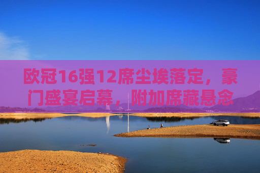 欧冠16强12席尘埃落定，豪门盛宴启幕，附加席藏悬念，欧冠16强12席尘埃落定，豪门盛宴启幕附加席藏悬念